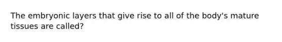 The embryonic layers that give rise to all of the body's mature tissues are called?