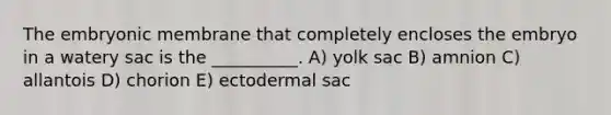 The embryonic membrane that completely encloses the embryo in a watery sac is the __________. A) yolk sac B) amnion C) allantois D) chorion E) ectodermal sac