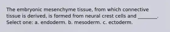 The embryonic mesenchyme tissue, from which connective tissue is derived, is formed from neural crest cells and ________. Select one: a. endoderm. b. mesoderm. c. ectoderm.