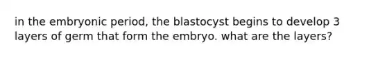 in the embryonic period, the blastocyst begins to develop 3 layers of germ that form the embryo. what are the layers?