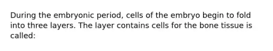 During the embryonic period, cells of the embryo begin to fold into three layers. The layer contains cells for the bone tissue is called: