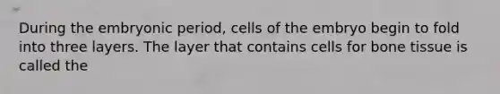 During the embryonic period, cells of the embryo begin to fold into three layers. The layer that contains cells for bone tissue is called the