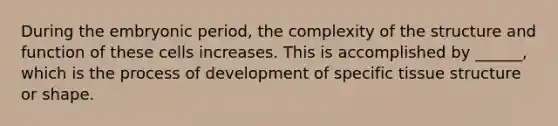 During the embryonic period, the complexity of the structure and function of these cells increases. This is accomplished by ______, which is the process of development of specific tissue structure or shape.