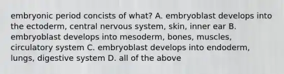 embryonic period concists of what? A. embryoblast develops into the ectoderm, central <a href='https://www.questionai.com/knowledge/kThdVqrsqy-nervous-system' class='anchor-knowledge'>nervous system</a>, skin, inner ear B. embryoblast develops into mesoderm, bones, muscles, circulatory system C. embryoblast develops into endoderm, lungs, digestive system D. all of the above