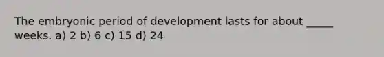 The embryonic period of development lasts for about _____ weeks. a) 2 b) 6 c) 15 d) 24