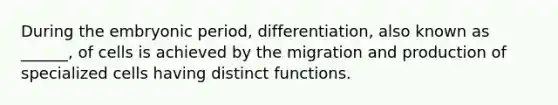 During the embryonic period, differentiation, also known as ______, of cells is achieved by the migration and production of specialized cells having distinct functions.