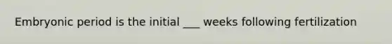 Embryonic period is the initial ___ weeks following fertilization