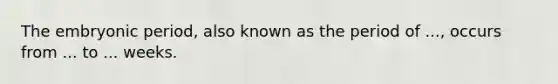 The embryonic period, also known as the period of ..., occurs from ... to ... weeks.