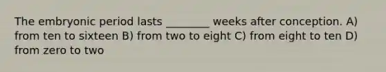 The embryonic period lasts ________ weeks after conception. A) from ten to sixteen B) from two to eight C) from eight to ten D) from zero to two