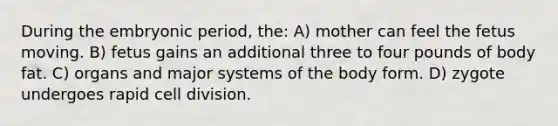 During the embryonic period, the: A) mother can feel the fetus moving. B) fetus gains an additional three to four pounds of body fat. C) organs and major systems of the body form. D) zygote undergoes rapid cell division.