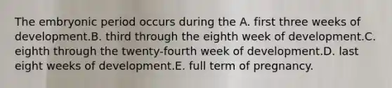 The embryonic period occurs during the A. first three weeks of development.B. third through the eighth week of development.C. eighth through the twenty-fourth week of development.D. last eight weeks of development.E. full term of pregnancy.