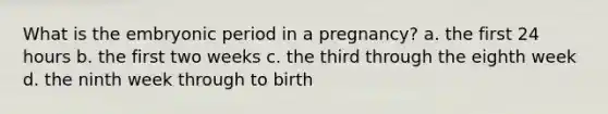 What is the embryonic period in a pregnancy? a. the first 24 hours b. the first two weeks c. the third through the eighth week d. the ninth week through to birth