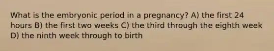 What is the embryonic period in a pregnancy? A) the first 24 hours B) the first two weeks C) the third through the eighth week D) the ninth week through to birth