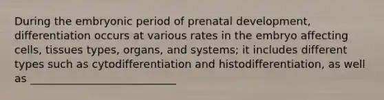 During the embryonic period of <a href='https://www.questionai.com/knowledge/kMumvNdQFH-prenatal-development' class='anchor-knowledge'>prenatal development</a>, differentiation occurs at various rates in the embryo affecting cells, tissues types, organs, and systems; it includes different types such as cytodifferentiation and histodifferentiation, as well as ___________________________