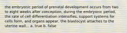 the embryonic period of prenatal development occurs from two to eight weeks after conception, during the embryonic period, the rate of cell differentiation intensifies, support systems for cells form, and organs appear, the blastocyst attaches to the uterine wall... a. true b. false