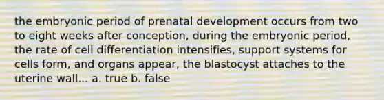 the embryonic period of <a href='https://www.questionai.com/knowledge/kMumvNdQFH-prenatal-development' class='anchor-knowledge'>prenatal development</a> occurs from two to eight weeks after conception, during the embryonic period, the rate of cell differentiation intensifies, support systems for cells form, and organs appear, the blastocyst attaches to the uterine wall... a. true b. false