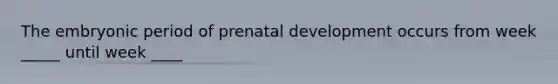 The embryonic period of prenatal development occurs from week _____ until week ____