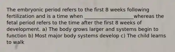 The embryonic period refers to the first 8 weeks following fertilization and is a time when ____________________whereas the fetal period refers to the time after the first 8 weeks of development. a) The body grows larger and systems begin to function b) Most major body systems develop c) The child learns to walk