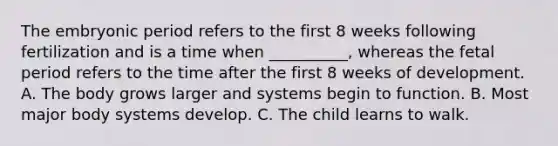 The embryonic period refers to the first 8 weeks following fertilization and is a time when __________, whereas the fetal period refers to the time after the first 8 weeks of development. A. The body grows larger and systems begin to function. B. Most major body systems develop. C. The child learns to walk.