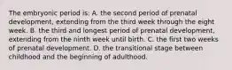 The embryonic period is: A. the second period of prenatal development, extending from the third week through the eight week. B. the third and longest period of prenatal development, extending from the ninth week until birth. C. the first two weeks of prenatal development. D. the transitional stage between childhood and the beginning of adulthood.