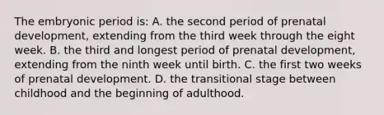 The embryonic period is: A. the second period of prenatal development, extending from the third week through the eight week. B. the third and longest period of prenatal development, extending from the ninth week until birth. C. the first two weeks of prenatal development. D. the transitional stage between childhood and the beginning of adulthood.