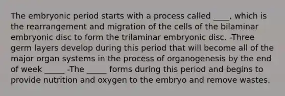 The embryonic period starts with a process called ____, which is the rearrangement and migration of the cells of the bilaminar embryonic disc to form the trilaminar embryonic disc. -Three germ layers develop during this period that will become all of the major organ systems in the process of organogenesis by the end of week _____ -The _____ forms during this period and begins to provide nutrition and oxygen to the embryo and remove wastes.