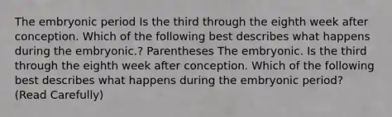 The embryonic period Is the third through the eighth week after conception. Which of the following best describes what happens during the embryonic.? Parentheses The embryonic. Is the third through the eighth week after conception. Which of the following best describes what happens during the embryonic period? (Read Carefully)