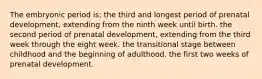 The embryonic period is: the third and longest period of prenatal development, extending from the ninth week until birth. the second period of prenatal development, extending from the third week through the eight week. the transitional stage between childhood and the beginning of adulthood. the first two weeks of prenatal development.