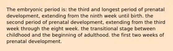 The embryonic period is: the third and longest period of <a href='https://www.questionai.com/knowledge/kMumvNdQFH-prenatal-development' class='anchor-knowledge'>prenatal development</a>, extending from the ninth week until birth. the second period of prenatal development, extending from the third week through the eight week. the transitional stage between childhood and the beginning of adulthood. the first two weeks of prenatal development.