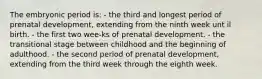 The embryonic period is: - the third and longest period of prenatal development, extending from the ninth week unt il birth. - the first two wee-ks of prenatal development. - the transitional stage between childhood and the beginning of adulthood. - the second period of prenatal development, extending from the third week through the eighth week.