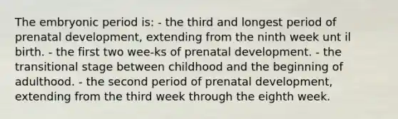 The embryonic period is: - the third and longest period of prenatal development, extending from the ninth week unt il birth. - the first two wee-ks of prenatal development. - the transitional stage between childhood and the beginning of adulthood. - the second period of prenatal development, extending from the third week through the eighth week.