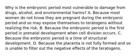 Why is the embryonic period most vulnerable to damage from drugs, alcohol, and environmental harms? A. Because most women do not know they are pregnant during the embryonic period and so may expose themselves to teratogens without realizing the risk. B. Because the embryonic period is the first period in prenatal development when cell division occurs. C. Because the embryonic period is a time of structural development. D. Because the placenta is not fully formed and so is unable to filter out the negative effects of the teratogens.