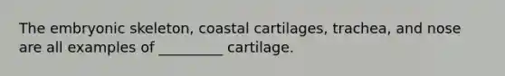 The embryonic skeleton, coastal cartilages, trachea, and nose are all examples of _________ cartilage.