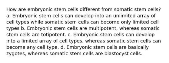 How are embryonic stem cells different from somatic stem cells? a. Embryonic stem cells can develop into an unlimited array of cell types while somatic stem cells can become only limited cell types b. Embryonic stem cells are multipotent, whereas somatic stem cells are totipotent. c. Embryonic stem cells can develop into a limited array of cell types, whereas somatic stem cells can become any cell type. d. Embryonic stem cells are basically zygotes, whereas somatic stem cells are blastocyst cells.