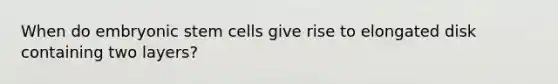 When do embryonic stem cells give rise to elongated disk containing two layers?