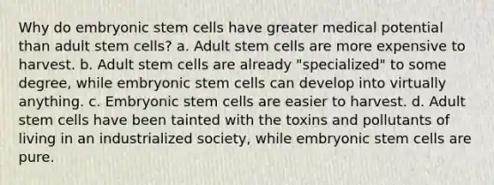 Why do embryonic stem cells have greater medical potential than adult stem cells? a. Adult stem cells are more expensive to harvest. b. Adult stem cells are already "specialized" to some degree, while embryonic stem cells can develop into virtually anything. c. Embryonic stem cells are easier to harvest. d. Adult stem cells have been tainted with the toxins and pollutants of living in an industrialized society, while embryonic stem cells are pure.