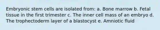 Embryonic stem cells are isolated from: a. Bone marrow b. Fetal tissue in the first trimester c. The inner cell mass of an embryo d. The trophectoderm layer of a blastocyst e. Amniotic fluid