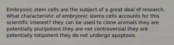 Embryonic stem cells are the subject of a great deal of research. What characteristic of embryonic stems cells accounts for this scientific interest? they can be used to clone animals they are potentially pluripotent they are not controversial they are potentially totipotent they do not undergo apoptosis