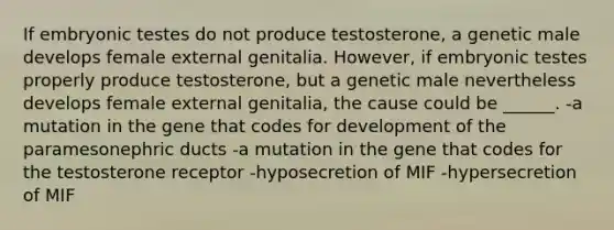 If embryonic testes do not produce testosterone, a genetic male develops female external genitalia. However, if embryonic testes properly produce testosterone, but a genetic male nevertheless develops female external genitalia, the cause could be ______. -a mutation in the gene that codes for development of the paramesonephric ducts -a mutation in the gene that codes for the testosterone receptor -hyposecretion of MIF -hypersecretion of MIF