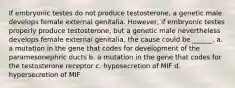 If embryonic testes do not produce testosterone, a genetic male develops female external genitalia. However, if embryonic testes properly produce testosterone, but a genetic male nevertheless develops female external genitalia, the cause could be ______. a. a mutation in the gene that codes for development of the paramesonephric ducts b. a mutation in the gene that codes for the testosterone receptor c. hyposecretion of MIF d. hypersecretion of MIF