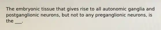 The embryonic tissue that gives rise to all autonomic ganglia and postganglionic neurons, but not to any preganglionic neurons, is the ___.