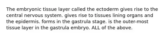 The embryonic tissue layer called the ectoderm gives rise to the central nervous system. gives rise to tissues lining organs and the epidermis. forms in the gastrula stage. is the outer-most tissue layer in the gastrula embryo. ALL of the above.