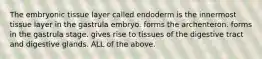 The embryonic tissue layer called endoderm is the innermost tissue layer in the gastrula embryo. forms the archenteron. forms in the gastrula stage. gives rise to tissues of the digestive tract and digestive glands. ALL of the above.