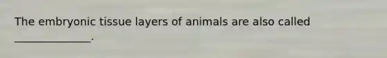 The embryonic tissue layers of animals are also called ______________.