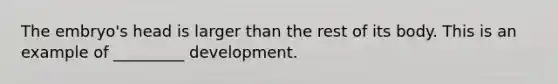 The embryo's head is larger than the rest of its body. This is an example of _________ development.