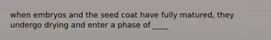 when embryos and the seed coat have fully matured, they undergo drying and enter a phase of ____