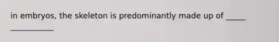 in embryos, the skeleton is predominantly made up of _____ ___________