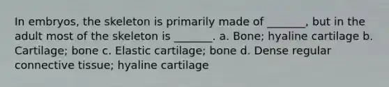 In embryos, the skeleton is primarily made of _______, but in the adult most of the skeleton is _______. a. Bone; hyaline cartilage b. Cartilage; bone c. Elastic cartilage; bone d. Dense regular connective tissue; hyaline cartilage