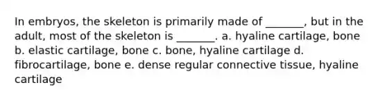 In embryos, the skeleton is primarily made of _______, but in the adult, most of the skeleton is _______. a. hyaline cartilage, bone b. elastic cartilage, bone c. bone, hyaline cartilage d. fibrocartilage, bone e. dense regular connective tissue, hyaline cartilage