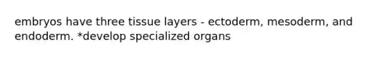 embryos have three tissue layers - ectoderm, mesoderm, and endoderm. *develop specialized organs